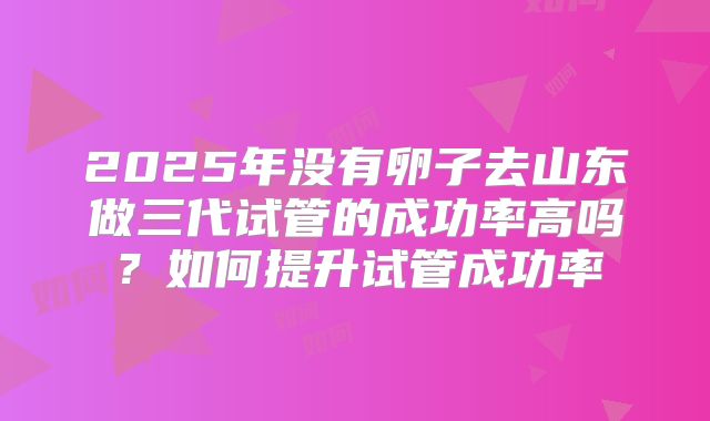 2025年没有卵子去山东做三代试管的成功率高吗？如何提升试管成功率