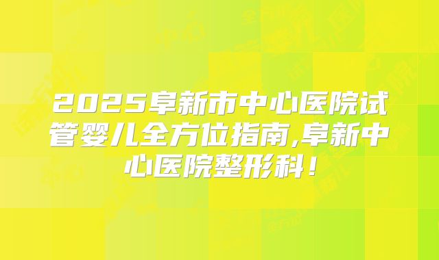 2025阜新市中心医院试管婴儿全方位指南,阜新中心医院整形科！