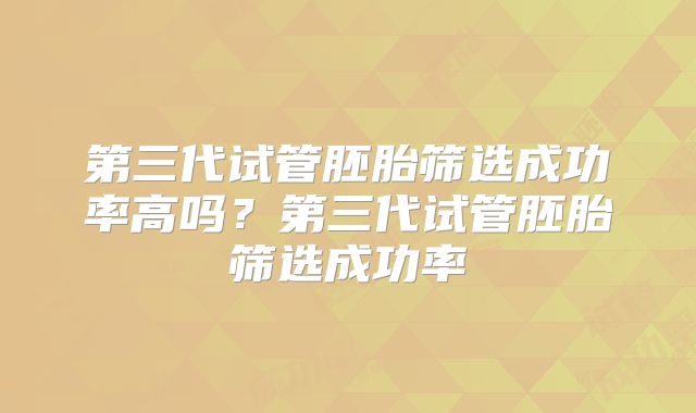 第三代试管胚胎筛选成功率高吗？第三代试管胚胎筛选成功率