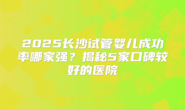 2025长沙试管婴儿成功率哪家强?揭秘5家口碑较好的医院