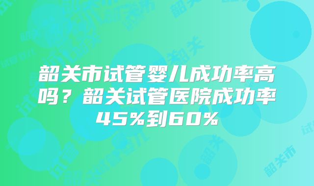 韶关市试管婴儿成功率高吗?韶关试管医院成功率45%到60%