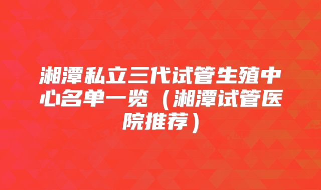 湘潭私立三代试管生殖中心名单一览(湘潭试管医院推荐)