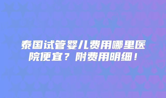 泰国试管婴儿费用哪里医院便宜?附费用明细!