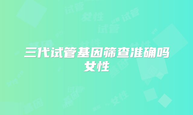 三代试管基因筛查准确吗女性