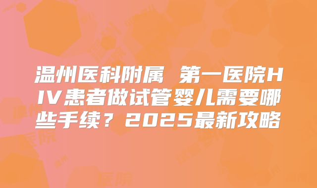 温州医科附属 第一医院HIV患者做试管婴儿需要哪些手续？2025最新攻略