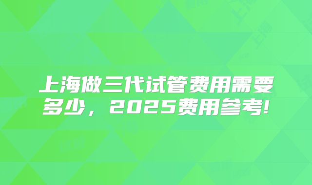 上海做三代试管费用需要多少，2025费用参考!