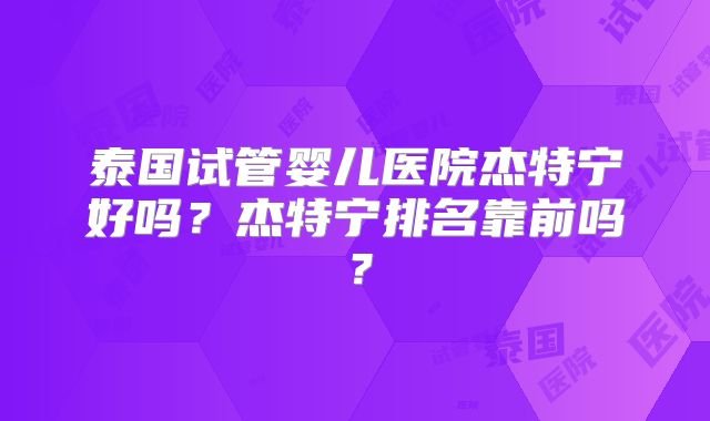 泰国试管婴儿医院杰特宁好吗？杰特宁排名靠前吗？