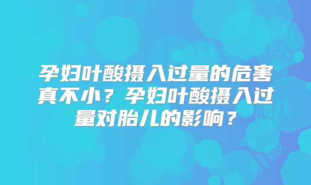 孕妇叶酸摄入过量的危害真不小?孕妇叶酸摄入过量对胎儿的影响?