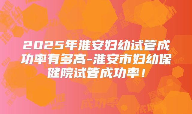 2025年淮安妇幼试管成功率有多高-淮安市妇幼保健院试管成功率!