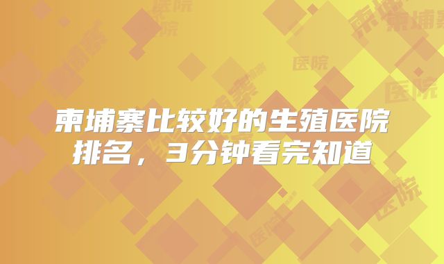 柬埔寨比较好的生殖医院排名，3分钟看完知道