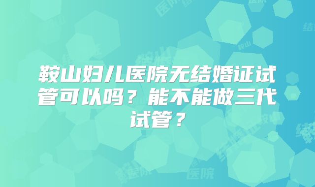 鞍山妇儿医院无结婚证试管可以吗？能不能做三代试管？