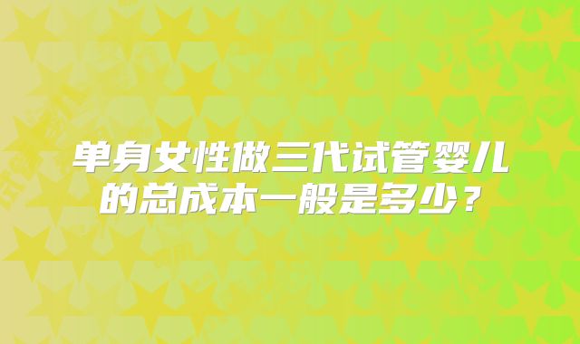 单身女性做三代试管婴儿的总成本一般是多少?