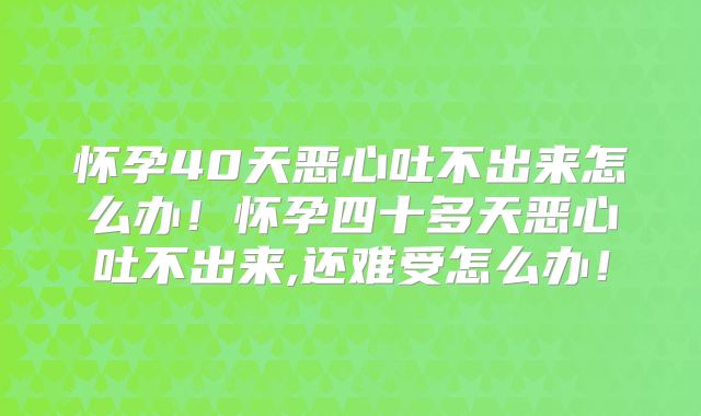 怀孕40天恶心吐不出来怎么办！怀孕四十多天恶心吐不出来,还难受怎么办！