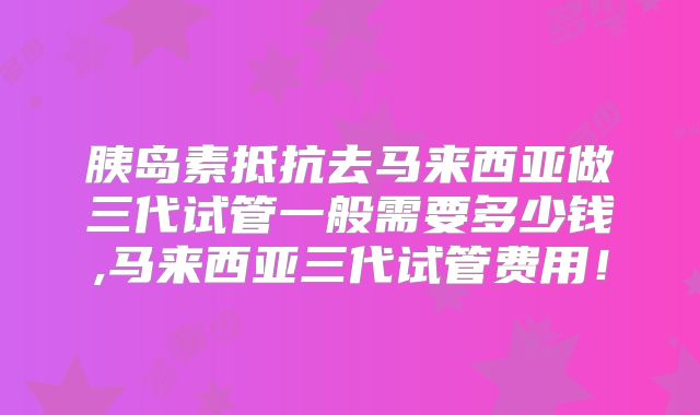 胰岛素抵抗去马来西亚做三代试管一般需要多少钱,马来西亚三代试管费用！