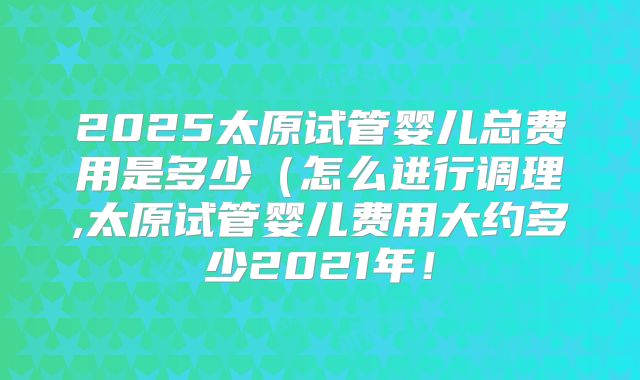 2025太原试管婴儿总费用是多少（怎么进行调理,太原试管婴儿费用大约多少2021年！