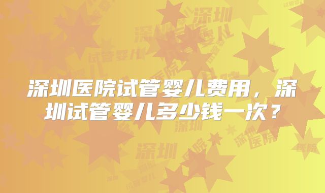 深圳医院试管婴儿费用，深圳试管婴儿多少钱一次？