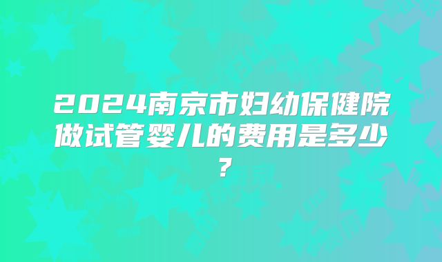 2024南京市妇幼保健院做试管婴儿的费用是多少？