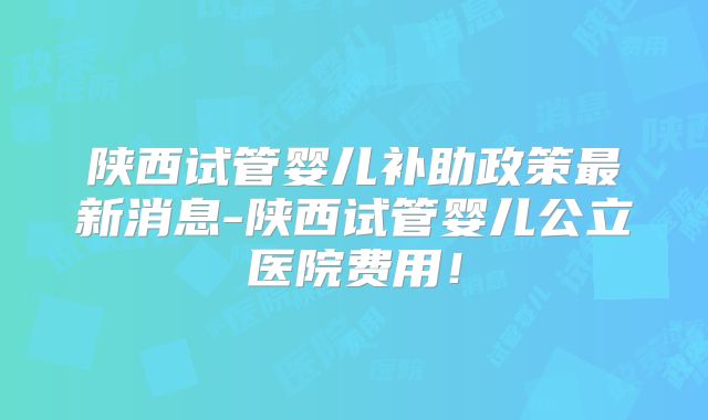 陕西试管婴儿补助政策最新消息-陕西试管婴儿公立医院费用!