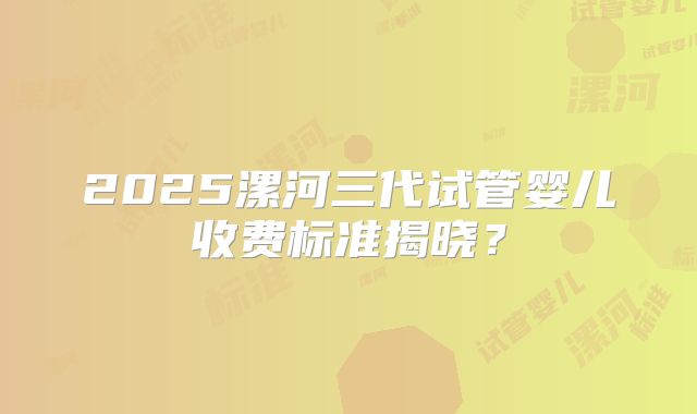2025漯河三代试管婴儿收费标准揭晓？