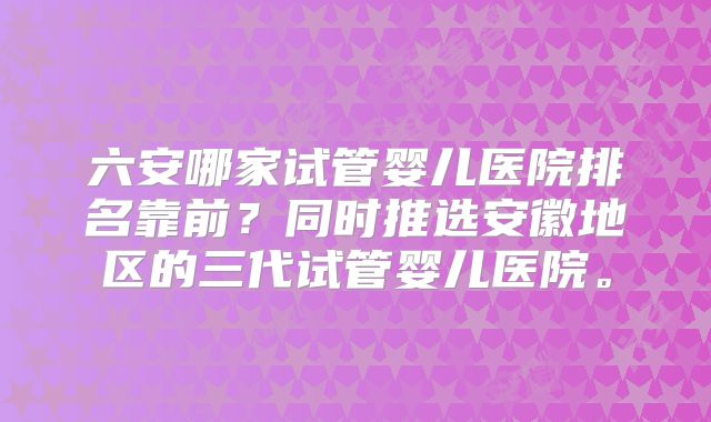 六安哪家试管婴儿医院排名靠前?同时推选安徽地区的三代试管婴儿医院。
