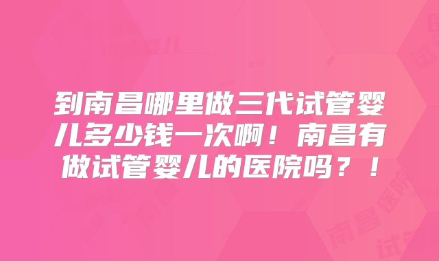 到南昌哪里做三代试管婴儿多少钱一次啊!南昌有做试管婴儿的医院吗?!