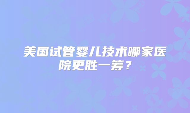 美国试管婴儿技术哪家医院更胜一筹?