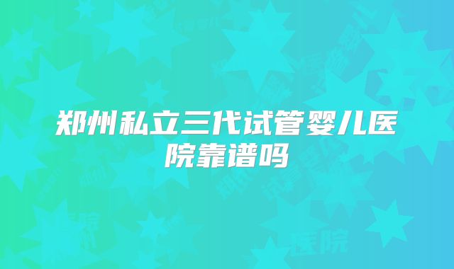 郑州私立三代试管婴儿医院靠谱吗