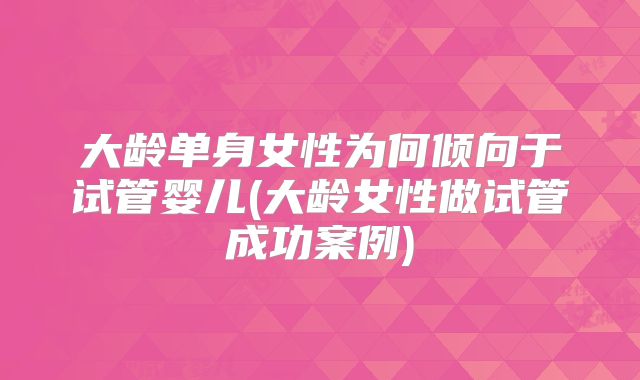 大龄单身女性为何倾向于试管婴儿(大龄女性做试管成功案例)