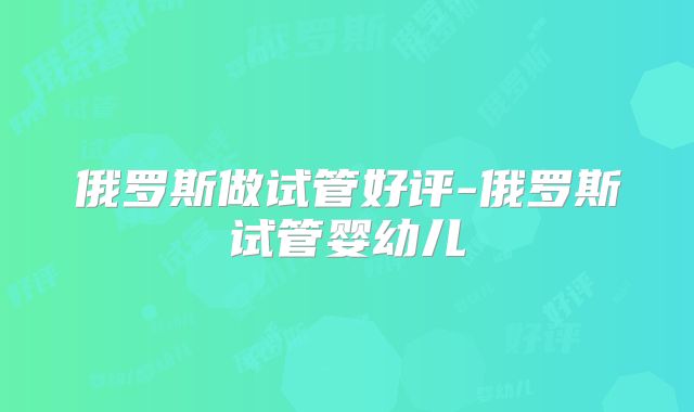 俄罗斯做试管好评-俄罗斯试管婴幼儿