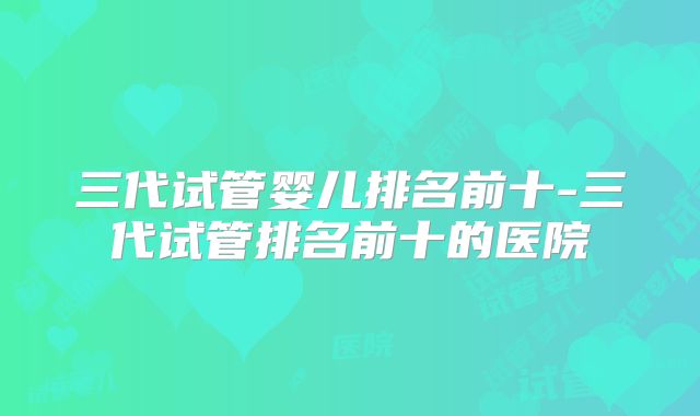 三代试管婴儿排名前十-三代试管排名前十的医院