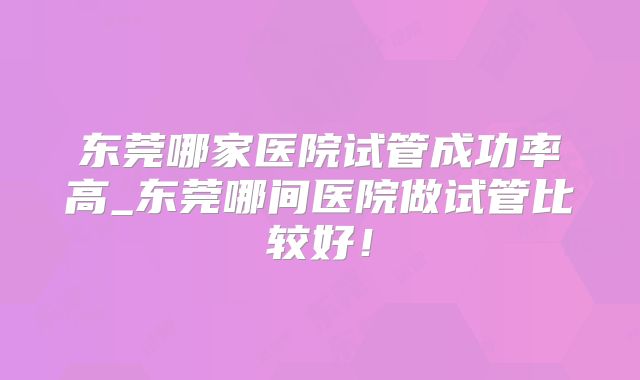 东莞哪家医院试管成功率高_东莞哪间医院做试管比较好!