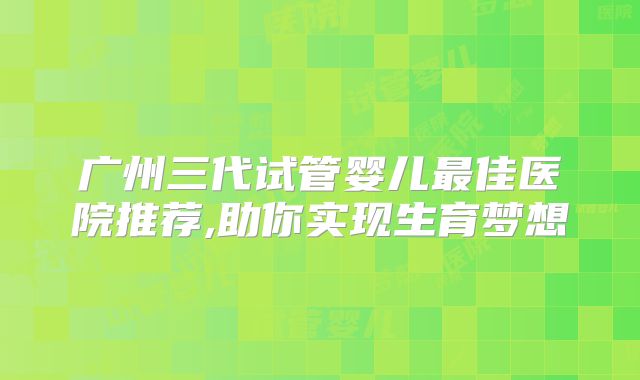 广州三代试管婴儿最佳医院推荐,助你实现生育梦想