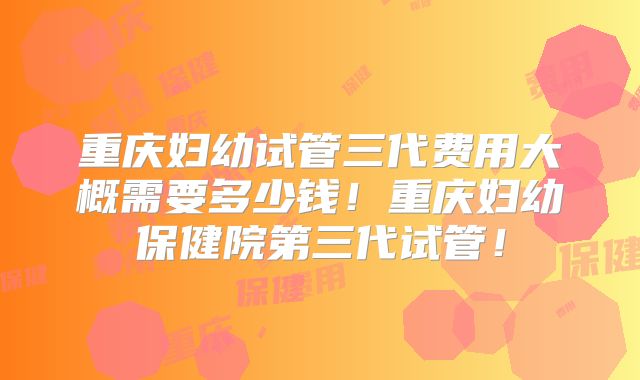 重庆妇幼试管三代费用大概需要多少钱！重庆妇幼保健院第三代试管！