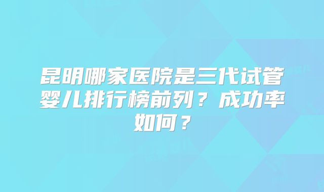 昆明哪家医院是三代试管婴儿排行榜前列？成功率如何？
