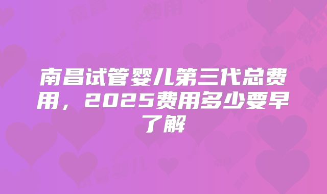 南昌试管婴儿第三代总费用,2025费用多少要早了解