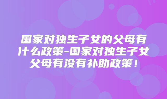 国家对独生子女的父母有什么政策-国家对独生子女父母有没有补助政策！