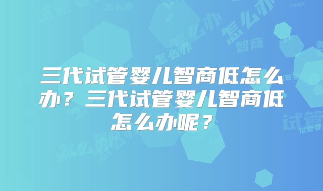 三代试管婴儿智商低怎么办?三代试管婴儿智商低怎么办呢?