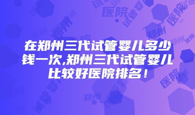 在郑州三代试管婴儿多少钱一次,郑州三代试管婴儿比较好医院排名！