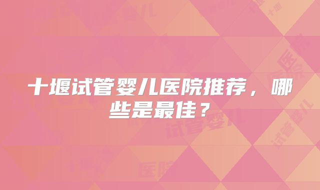十堰试管婴儿医院推荐，哪些是最佳？
