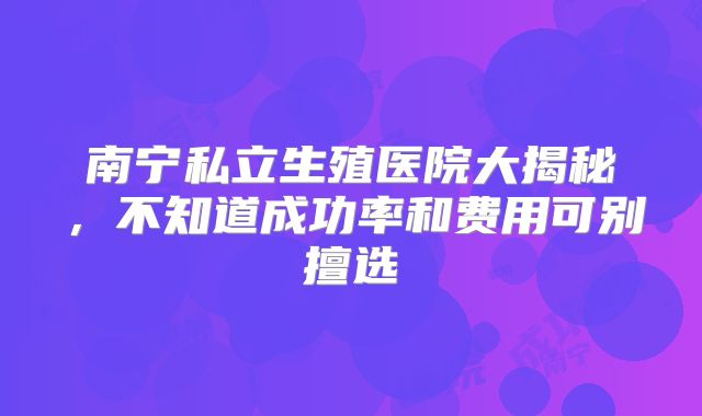 南宁私立生殖医院大揭秘，不知道成功率和费用可别擅选