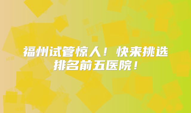 福州试管惊人！快来挑选排名前五医院！