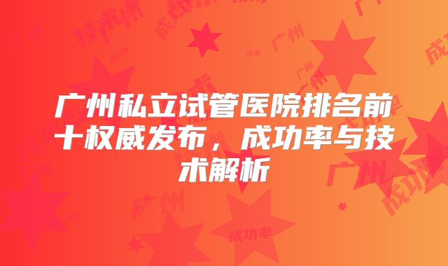 广州私立试管医院排名前十权威发布,成功率与技术解析