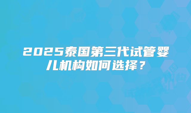 2025泰国第三代试管婴儿机构如何选择?