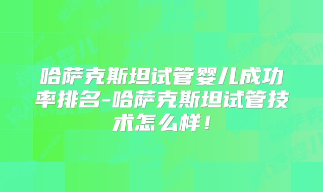 哈萨克斯坦试管婴儿成功率排名-哈萨克斯坦试管技术怎么样!