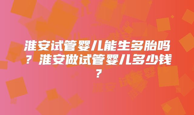 淮安试管婴儿能生多胎吗？淮安做试管婴儿多少钱？