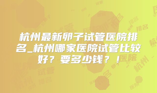 杭州最新卵子试管医院排名_杭州哪家医院试管比较好？要多少钱？！