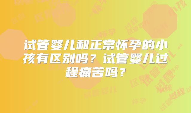 试管婴儿和正常怀孕的小孩有区别吗?试管婴儿过程痛苦吗?