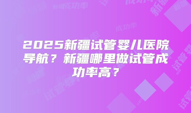 2025新疆试管婴儿医院导航？新疆哪里做试管成功率高？