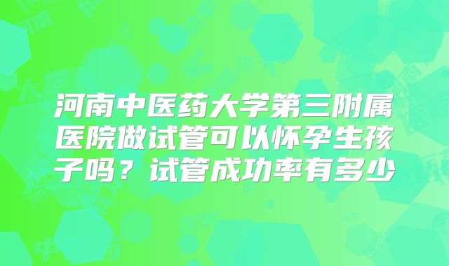 河南中医药大学第三附属医院做试管可以怀孕生孩子吗？试管成功率有多少