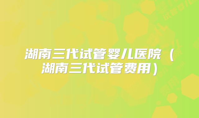 湖南三代试管婴儿医院（湖南三代试管费用）